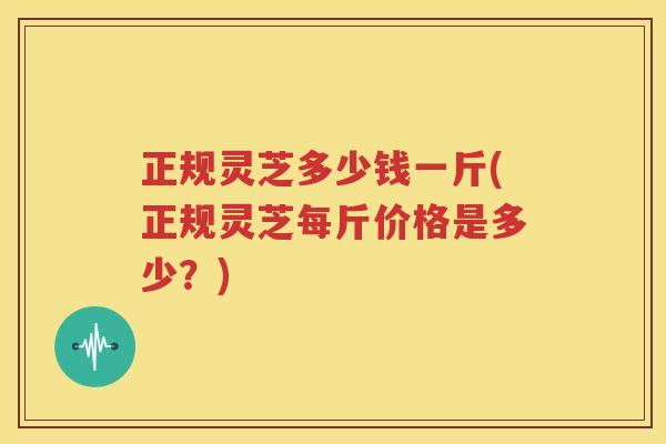 正规灵芝多少钱一斤(正规灵芝每斤价格是多少？)