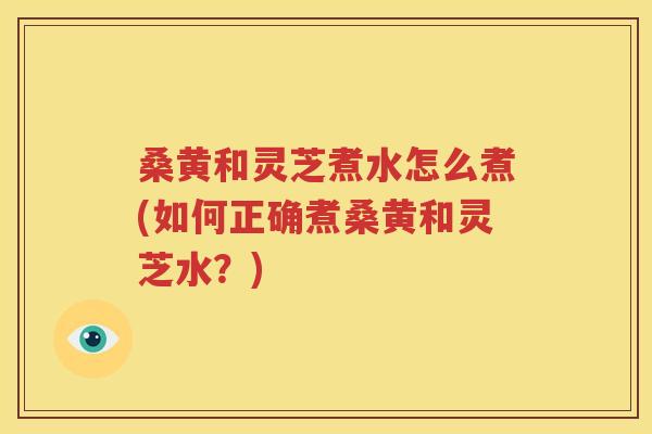 桑黄和灵芝煮水怎么煮(如何正确煮桑黄和灵芝水？)
