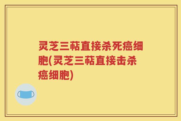 灵芝三萜直接杀死癌细胞(灵芝三萜直接击杀癌细胞)