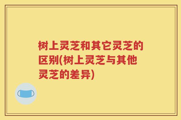 树上灵芝和其它灵芝的区别(树上灵芝与其他灵芝的差异)