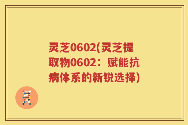 灵芝0602(灵芝提取物0602：赋能抗病体系的新锐选择)