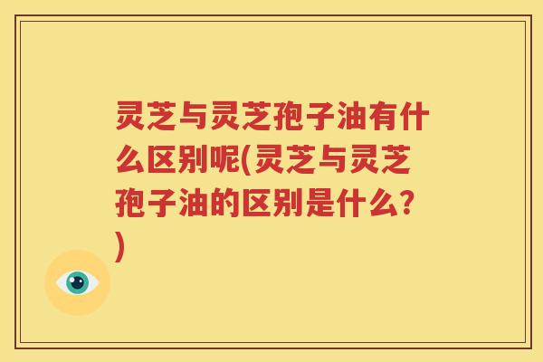 灵芝与灵芝孢子油有什么区别呢(灵芝与灵芝孢子油的区别是什么？)