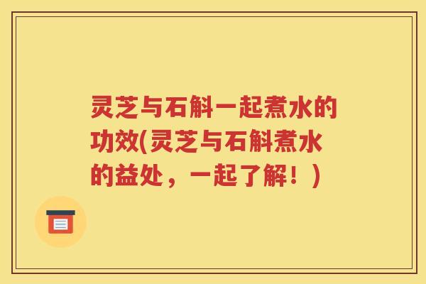 灵芝与石斛一起煮水的功效(灵芝与石斛煮水的益处，一起了解！)