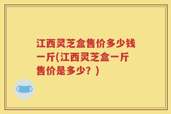 江西灵芝盒售价多少钱一斤(江西灵芝盒一斤售价是多少？)