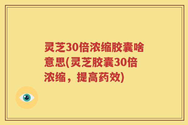 灵芝30倍浓缩胶囊啥意思(灵芝胶囊30倍浓缩，提高药效)