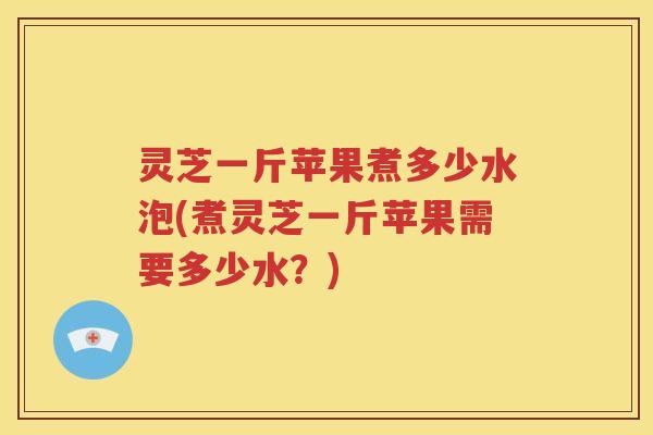 灵芝一斤苹果煮多少水泡(煮灵芝一斤苹果需要多少水？)