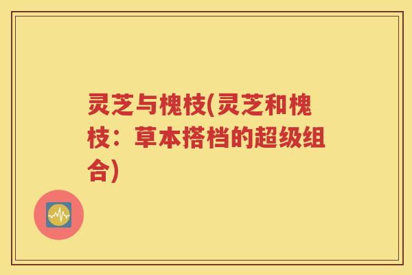 灵芝与槐枝(灵芝和槐枝：草本搭档的超级组合)