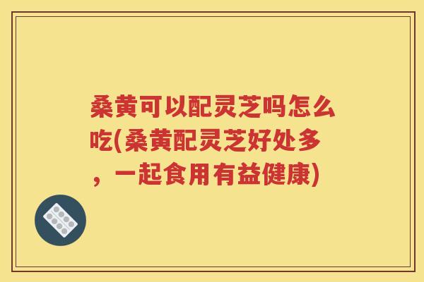 桑黄可以配灵芝吗怎么吃(桑黄配灵芝好处多，一起食用有益健康)