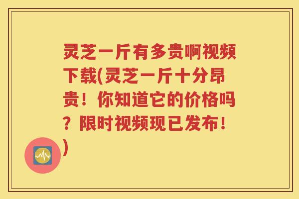 灵芝一斤有多贵啊视频下载(灵芝一斤十分昂贵！你知道它的价格吗？限时视频现已发布！)
