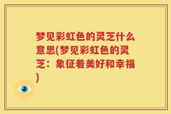 梦见彩虹色的灵芝什么意思(梦见彩虹色的灵芝：象征着美好和幸福)