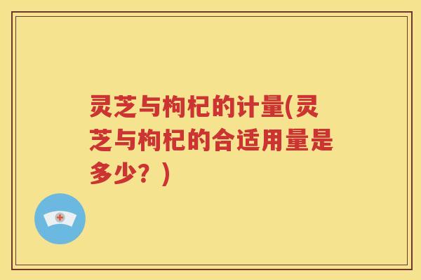灵芝与枸杞的计量(灵芝与枸杞的合适用量是多少？)
