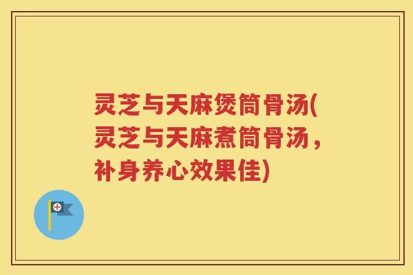 灵芝与天麻煲筒骨汤(灵芝与天麻煮筒骨汤，补身养心效果佳)