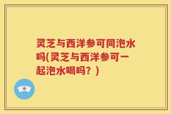 灵芝与西洋参可同泡水吗(灵芝与西洋参可一起泡水喝吗？)