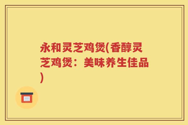 永和灵芝鸡煲(香醇灵芝鸡煲：美味养生佳品)