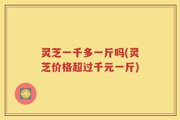 灵芝一千多一斤吗(灵芝价格超过千元一斤)