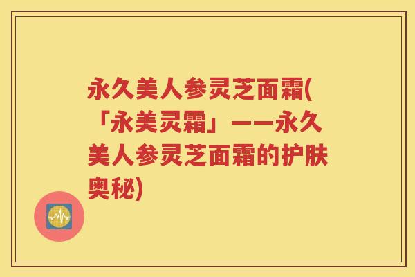 永久美人参灵芝面霜(「永美灵霜」——永久美人参灵芝面霜的护肤奥秘)