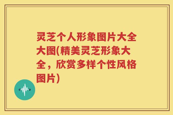 灵芝个人形象图片大全大图(精美灵芝形象大全，欣赏多样个性风格图片)