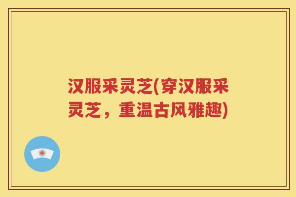 汉服采灵芝(穿汉服采灵芝，重温古风雅趣)