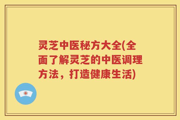 灵芝中医秘方大全(全面了解灵芝的中医调理方法，打造健康生活)