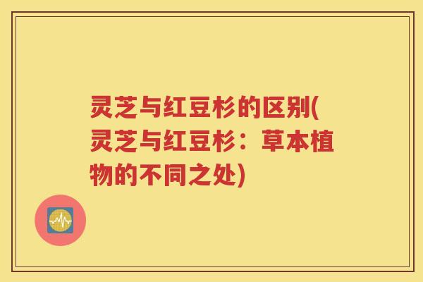 灵芝与红豆杉的区别(灵芝与红豆杉：草本植物的不同之处)