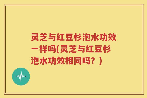 灵芝与红豆杉泡水功效一样吗(灵芝与红豆杉泡水功效相同吗？)