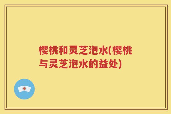 樱桃和灵芝泡水(樱桃与灵芝泡水的益处)