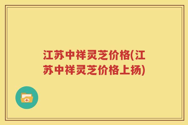 江苏中祥灵芝价格(江苏中祥灵芝价格上扬)