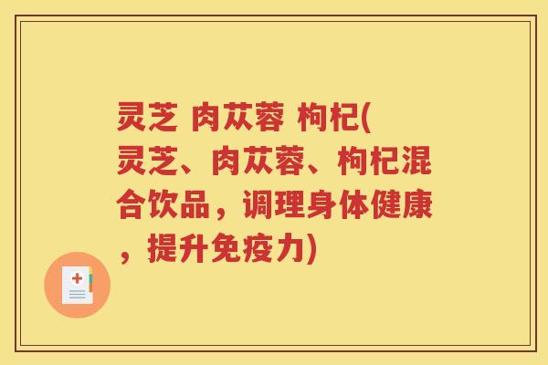 灵芝 肉苁蓉 枸杞(灵芝、肉苁蓉、枸杞混合饮品，调理身体健康，提升免疫力)