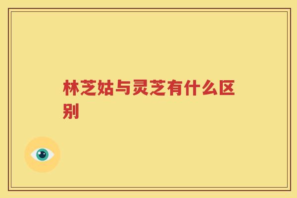 林芝姑与灵芝有什么区别