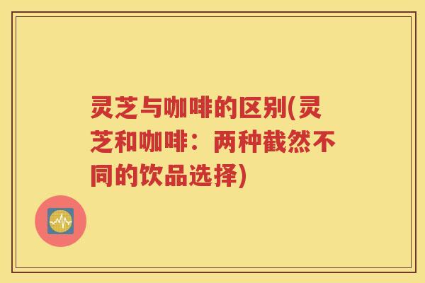 灵芝与咖啡的区别(灵芝和咖啡：两种截然不同的饮品选择)