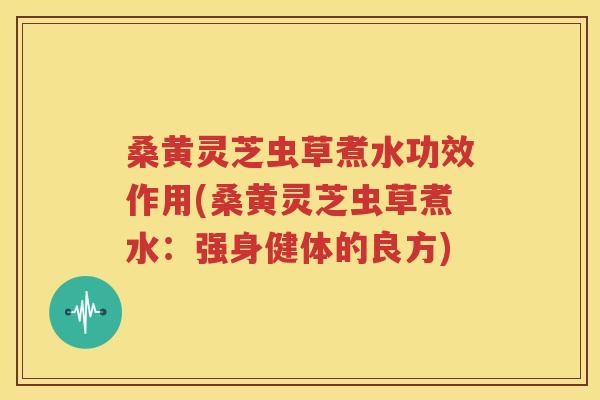 桑黄灵芝虫草煮水功效作用(桑黄灵芝虫草煮水：强身健体的良方)