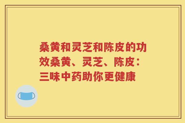 桑黄和灵芝和陈皮的功效桑黄、灵芝、陈皮：三味中药助你更健康