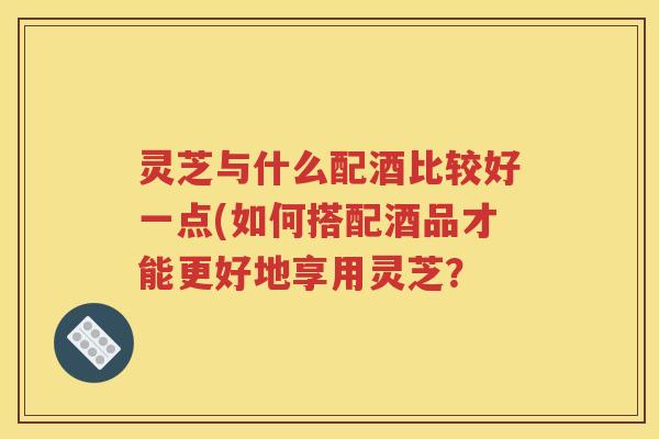灵芝与什么配酒比较好一点(如何搭配酒品才能更好地享用灵芝？