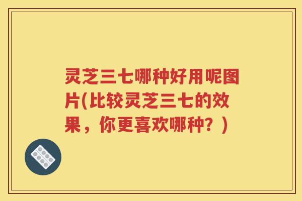 灵芝三七哪种好用呢图片(比较灵芝三七的效果，你更喜欢哪种？)