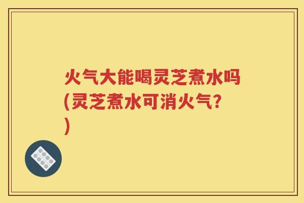 火气大能喝灵芝煮水吗(灵芝煮水可消火气？)