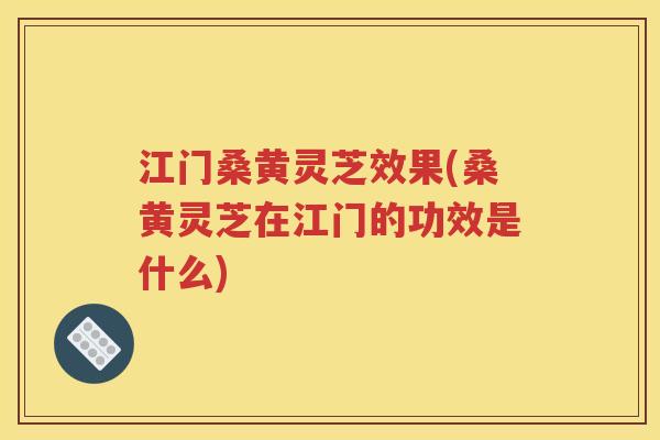 江门桑黄灵芝效果(桑黄灵芝在江门的功效是什么)