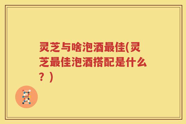灵芝与啥泡酒最佳(灵芝最佳泡酒搭配是什么？)