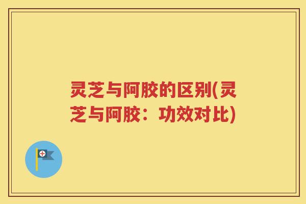 灵芝与阿胶的区别(灵芝与阿胶：功效对比)