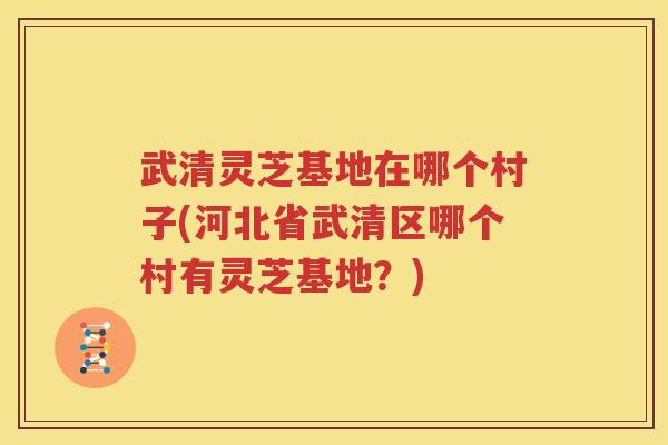 武清灵芝基地在哪个村子(河北省武清区哪个村有灵芝基地？)