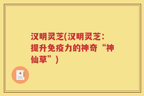 汉明灵芝(汉明灵芝：提升免疫力的神奇“神仙草”)