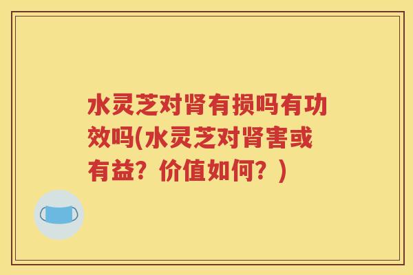 水灵芝对肾有损吗有功效吗(水灵芝对肾害或有益？价值如何？)