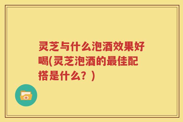 灵芝与什么泡酒效果好喝(灵芝泡酒的最佳配搭是什么？)