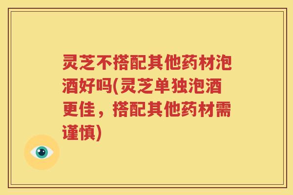 灵芝不搭配其他药材泡酒好吗(灵芝单独泡酒更佳，搭配其他药材需谨慎)