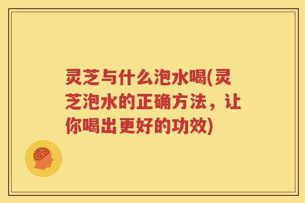 灵芝与什么泡水喝(灵芝泡水的正确方法，让你喝出更好的功效)