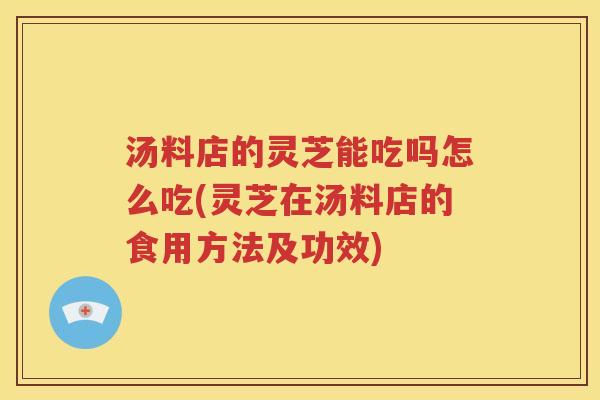 汤料店的灵芝能吃吗怎么吃(灵芝在汤料店的食用方法及功效)