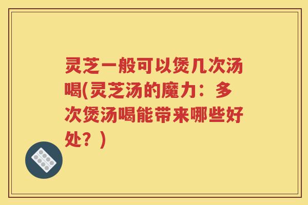 灵芝一般可以煲几次汤喝(灵芝汤的魔力：多次煲汤喝能带来哪些好处？)