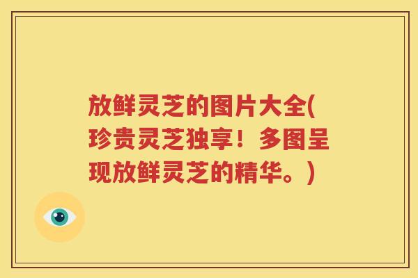 放鲜灵芝的图片大全(珍贵灵芝独享！多图呈现放鲜灵芝的精华。)