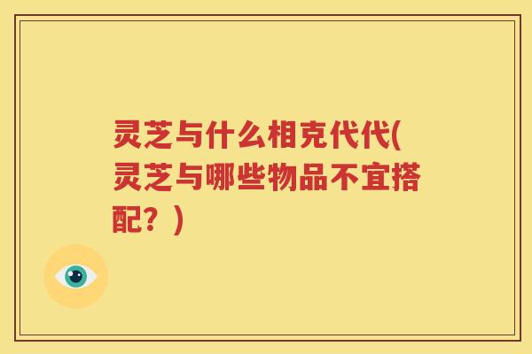 灵芝与什么相克代代(灵芝与哪些物品不宜搭配？)