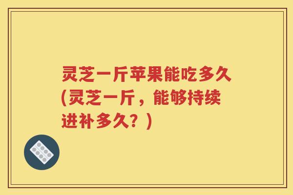 灵芝一斤苹果能吃多久(灵芝一斤，能够持续进补多久？)