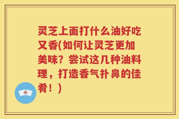 灵芝上面打什么油好吃又香(如何让灵芝更加美味？尝试这几种油料理，打造香气扑鼻的佳肴！)